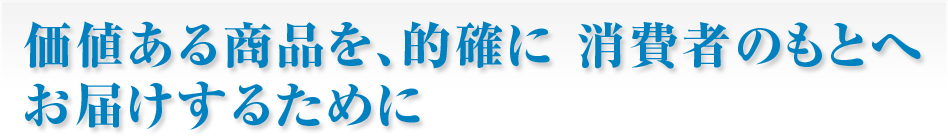 価値ある商品を、的確に消費者のもとへお届けするために