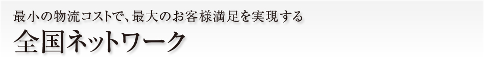 最小の物流コストで、最大のお客様満足を実現する全国ネットワーク